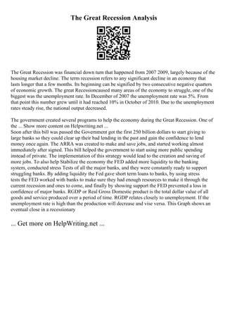 The Great Recession Analysis
The Great Recession was financial down turn that happened from 2007 2009, largely because of the
housing market decline. The term recession refers to any significant decline in an economy that
lasts longer that a few months. Its beginning can be signified by two consecutive negative quarters
of economic growth. The great Recessioncaused many areas of the economy to struggle, one of the
biggest was the unemployment rate. In December of 2007 the unemployment rate was 5%. From
that point this number grew until it had reached 10% in October of 2010. Due to the unemployment
rates steady rise, the national output decreased.
The government created several programs to help the economy during the Great Recession. One of
the ... Show more content on Helpwriting.net ...
Soon after this bill was passed the Government got the first 250 billion dollars to start giving to
large banks so they could clear up their bad lending in the past and gain the confidence to lend
money once again. The ARRA was created to make and save jobs, and started working almost
immediately after signed. This bill helped the government to start using more public spending
instead of private. The implementation of this strategy would lead to the creation and saving of
more jobs. To also help Stabilize the economy the FED added more liquidity to the banking
system, conducted stress Tests of all the major banks, and they were constantly ready to support
struggling banks. By adding liquidity the Fed gave short term loans to banks, by using stress
tests the FED worked with banks to make sure they had enough resources to make it through the
current recession and ones to come, and finally by showing support the FED prevented a loss in
confidence of major banks. RGDP or Real Gross Domestic product is the total dollar value of all
goods and service produced over a period of time. RGDP relates closely to unemployment. If the
unemployment rate is high than the production will decrease and vise versa. This Graph shows an
eventual close in a recessionary
... Get more on HelpWriting.net ...
 