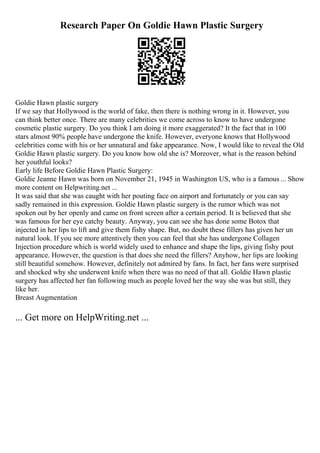 Research Paper On Goldie Hawn Plastic Surgery
Goldie Hawn plastic surgery
If we say that Hollywood is the world of fake, then there is nothing wrong in it. However, you
can think better once. There are many celebrities we come across to know to have undergone
cosmetic plastic surgery. Do you think I am doing it more exaggerated? It the fact that in 100
stars almost 90% people have undergone the knife. However, everyone knows that Hollywood
celebrities come with his or her unnatural and fake appearance. Now, I would like to reveal the Old
Goldie Hawn plastic surgery. Do you know how old she is? Moreover, what is the reason behind
her youthful looks?
Early life Before Goldie Hawn Plastic Surgery:
Goldie Jeanne Hawn was born on November 21, 1945 in Washington US, who is a famous ... Show
more content on Helpwriting.net ...
It was said that she was caught with her pouting face on airport and fortunately or you can say
sadly remained in this expression. Goldie Hawn plastic surgery is the rumor which was not
spoken out by her openly and came on front screen after a certain period. It is believed that she
was famous for her eye catchy beauty. Anyway, you can see she has done some Botox that
injected in her lips to lift and give them fishy shape. But, no doubt these fillers has given her un
natural look. If you see more attentively then you can feel that she has undergone Collagen
Injection procedure which is world widely used to enhance and shape the lips, giving fishy pout
appearance. However, the question is that does she need the fillers? Anyhow, her lips are looking
still beautiful somehow. However, definitely not admired by fans. In fact, her fans were surprised
and shocked why she underwent knife when there was no need of that all. Goldie Hawn plastic
surgery has affected her fan following much as people loved her the way she was but still, they
like her.
Breast Augmentation
... Get more on HelpWriting.net ...
 