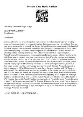 Porsche Case Study Analyze
University American College Skopje
BRAND MANAGEMENT
Porsche case
Introduction
Creating a brand is one of key things that each company should create and fight for. Creating
brand and strong personality is a piece of the chain that one company can t live without. This is a
case where we are going to research and discuss the brand image and maintenance of the brand of
Porsche Company. Porsche has well established brand image of a company that produces sports
cars with high quality. This brand image was put on test when Porsche Cayenne was realized.
Branding is about creating differences. This ... Show more content on Helpwriting.net ...
Not only does a Cayenne customer experience the need to express one s self, they also have the
underlying need to transport more than two people at a time. When the company was planning
to realize the new Porsche, one of the marketing directors of Porsche Tim Mahoney announced
that with Porsche Cayenne they are planning to broaden their target audience. Porsche Cayenne
will still target people that have money because it is a luxury and expensive SUV, but now in
their target audience also take part younger couples with small children. Porsche Cayenne is a
joint production of VW and Porsche, so Cayenne shares the same platform with VW Touareg
and Audi Q7. They all have same platform but they differ in the interior and engines. Different
look from the inside and outside but they share the same skeleton which makes all to have same
chassis and similar or even same driving characteristics depending on the suspension. Although
that these cars have resulted from a joint production they all have different prices. The cheaper is
VW Touareg, then next is Audi Q7 and the most expansive is Porsche Cayenne. Porsche Cayenne
is about 35 40 % more expensive than VW Touareg. Thanks to the strong brand Porsche Cayenne
has a premium pricing. Porsche is positioned on the market as prestigious brand with high quality
and that is why its price strategy is right. Lower prize of any of the Porsche cars will totally ruin
its image. Porsche is positioned
... Get more on HelpWriting.net ...
 