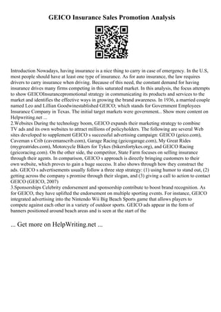 GEICO Insurance Sales Promotion Analysis
Introduction Nowadays, having insurance is a nice thing to carry in case of emergency. In the U.S,
most people should have at least one type of insurance. As for auto insurance, the law requires
drivers to carry insurance when driving. Because of this need, the constant demand for having
insurance drives many firms competing in this saturated market. In this analysis, the focus attempts
to show GEICOInsurancepromotional strategy in communicating its products and services to the
market and identifies the effective ways in growing the brand awareness. In 1936, a married couple
named Leo and Lillian Goodwinestablished GEICO; which stands for Government Employees
Insurance Company in Texas. The initial target markets were government... Show more content on
Helpwriting.net ...
2.Websites During the technology boom, GEICO expands their marketing strategy to combine
TV ads and its own websites to attract millions of policyholders. The following are several Web
sites developed to supplement GEICO s successful advertising campaign: GEICO (geico.com),
Caveman s Crib (cavemanscrib.com), Garage Racing (geicogarage.com), My Great Rides
(mygreatrides.com), Motorcycle Bikers for Tykes (bikersfortykes.org), and GEICO Racing
(geicoracing.com). On the other side, the competitor, State Farm focuses on selling insurance
through their agents. In comparison, GEICO s approach is directly bringing customers to their
own website, which proves to gain a huge success. It also shows through how they construct the
ads. GEICO s advertisements usually follow a three step strategy: (1) using humor to stand out, (2)
getting across the company s promise through their slogan, and (3) giving a call to action to contact
GEICO (GEICO, 2007)
3.Sponsorships Celebrity endorsement and sponsorship contribute to boost brand recognition. As
for GEICO, they have uplifted the endorsement on multiple sporting events. For instance, GEICO
integrated advertising into the Nintendo Wii Big Beach Sports game that allows players to
compete against each other in a variety of outdoor sports. GEICO ads appear in the form of
banners positioned around beach areas and is seen at the start of the
... Get more on HelpWriting.net ...
 