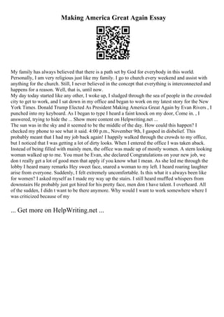Making America Great Again Essay
My family has always believed that there is a path set by God for everybody in this world.
Personally, I am very religious just like my family. I go to church every weekend and assist with
anything for the church. Still, I never believed in the concept that everything is interconnected and
happens for a reason. Well, that is, until now.
My day today started like any other, I woke up, I sludged through the sea of people in the crowded
city to get to work, and I sat down in my office and began to work on my latest story for the New
York Times. Donald Trump Elected As President Making America Great Again by Evan Rivers , I
punched into my keyboard. As I began to type I heard a faint knock on my door, Come in. , I
answered, trying to hide the ... Show more content on Helpwriting.net ...
The sun was in the sky and it seemed to be the middle of the day. How could this happen? I
checked my phone to see what it said. 4:00 p.m., November 9th, I gasped in disbelief. This
probably meant that I had my job back again! I happily walked through the crowds to my office,
but I noticed that I was getting a lot of dirty looks. When I entered the office I was taken aback.
Instead of being filled with mainly men, the office was made up of mostly women. A stern looking
woman walked up to me. You must be Evan, she declared Congratulations on your new job, we
don t really get a lot of good men that apply if you know what I mean. As she led me through the
lobby I heard many remarks Hey sweet face, snared a woman to my left. I heard roaring laughter
arise from everyone. Suddenly, I felt extremely uncomfortable. Is this what it s always been like
for women? I asked myself as I made my way up the stairs. I still heard muffled whispers from
downstairs He probably just got hired for his pretty face, men don t have talent. I overheard. All
of the sudden, I didn t want to be there anymore. Why would I want to work somewhere where I
was criticized because of my
... Get more on HelpWriting.net ...
 