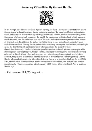 Summary Of Addition By Garrett Hardin
In the excerpt, Life Ethics: The Case Against Helping the Poor. , the author Garrett Hardin raised
the question whether rich nations should sustain the needs of the more insufficient nations in the
world. He addresses this question by utilizing the idea of a lifeboat. Hardin metaphorically paints
the picture of a boat, which represents the world, the passengers within the boat, which represent
the rich nations, and the swimmers outside of the boat, which represent the poorer nations in need
of financial gain. In Addition, the author exerts that there is only a significant amount of room
available on the boat, limiting the inclusion of the swimming passengers. Furthermore, the ecologist
opens the door to the different scenarios in which questions the moralityof those
aboard.Simultaneously, Hardin delivers the possible outcomes of each solution to strengthen his
stance against assisting the poor. Garrett Hardin, zeroing in on the negative outcomes of allowing
others aboard the lifeboat, effectively supports his claim, through his metaphoric model of the
lifeboat , the plethora of scenarios, and the inclusion of moral theories. In the beginning, Garrett
Hardin adequately illustrates the idea of the Lifeboat Scenario to introduce his logic for not (280).
First, Hardin states that there are 50 people located inside the lifeboat, but he notes that there is
room for only 10 more, generating a total capacity of 60 people allowed onboard. Not to mention,
Hardin says
... Get more on HelpWriting.net ...
 