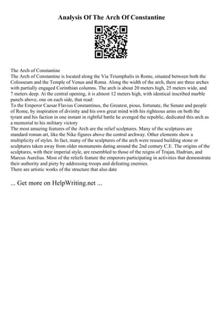 Analysis Of The Arch Of Constantine
The Arch of Constantine
The Arch of Constantine is located along the Via Triumphalis in Rome, situated between both the
Colosseum and the Temple of Venus and Roma. Along the width of the arch, there are three arches
with partially engaged Corinthian columns. The arch is about 20 meters high, 25 meters wide, and
7 meters deep. At the central opening, it is almost 12 meters high, with identical inscribed marble
panels above, one on each side, that read:
To the Emperor Caesar Flavius Constantinus, the Greatest, pious, fortunate, the Senate and people
of Rome, by inspiration of divinity and his own great mind with his righteous arms on both the
tyrant and his faction in one instant in rightful battle he avenged the republic, dedicated this arch as
a memorial to his military victory
The most amazing features of the Arch are the relief sculptures. Many of the sculptures are
standard roman art, like the Nike figures above the central archway. Other elements show a
multiplicity of styles. In fact, many of the sculptures of the arch were reused building stone or
sculptures taken away from older monuments dating around the 2nd century C.E. The origins of the
sculptures, with their imperial style, are resembled to those of the reigns of Trajan, Hadrian, and
Marcus Aurelius. Most of the reliefs feature the emperors participating in activities that demonstrate
their authority and piety by addressing troops and defeating enemies.
There are artistic works of the structure that also date
... Get more on HelpWriting.net ...
 