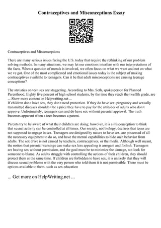 Contraceptives and Misconceptions Essay
Contraceptives and Misconceptions
There are many serious issues facing the U.S. today that require the rethinking of our problem
solving methods. In many situations, we may let our emotions interfere with our interpretations of
the facts. When a question of morals is involved, we often focus on what we want and not on what
we ve got. One of the most complicated and emotional issues today is the subject of making
contraceptives available to teenagers. Can it be that adult misconceptions are causing teenage
conceptions?
The statistics on teen sex are staggering. According to Mrs. Seth, spokesperson for Planned
Parenthood, Eighty five percent of high school students, by the time they reach the twelfth grade, are
... Show more content on Helpwriting.net ...
If children don t have sex, they don t need protection. If they do have sex, pregnancy and sexually
transmitted diseases shouldn t be a price they have to pay for the attitudes of adults who don t
approve. Unfortunately, teenagers can and do have sex without parental approval. The truth
becomes apparent when a teen becomes a parent.
Parents try to be aware of what their children are doing; however, it is a misconception to think
that sexual activity can be controlled at all times. Our society, not biology, declares that teens are
not supposed to engage in sex. Teenagers are designed by nature to have sex, are possessed of all
the necessary equipment to do so, and have the mental capabilities to hide such behavior from
adults. The sex drive is not caused by teachers, contraceptives, or the media. Although well meant,
the notion that parental warnings can make sex less appealing is arrogant and foolish. Teenagers
are having sex without permission, and the goal must be to minimize the damage, not look for
someone to blame. As adults struggle with controlling the actions of their children, they should
protect them at the same time. If children are forbidden to have sex, it is unlikely that they will
discuss sexual problems with the very person who told them it is not permissible. There must be
options available to them, such as sex education
... Get more on HelpWriting.net ...
 