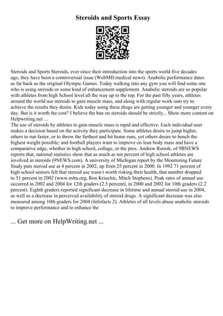 Steroids and Sports Essay
Steroids and Sports Steroids, ever since their introduction into the sports world five decades
ago, they have been a controversial issue (WebMD medical news). Anabolic performance dates
as far back as the original Olympic Games. Today walking into any gym you will find some one
who is using steroids or some kind of enhancement supplement. Anabolic steroids are so popular
with athletes from high School level all the way up to the top. For the past fifty years, athletes
around the world use steroids to gain muscle mass, and along with regular work outs try to
achieve the results they desire. Kids today using these drugs are getting younger and younger every
day. But is it worth the cost? I believe the ban on steroids should be strictly... Show more content on
Helpwriting.net ...
The use of steroids by athletes to gain muscle mass is rapid and effective. Each individual user
makes a decision based on the activity they participate. Some athletes desire to jump higher,
others to run faster, or to throw the farthest and hit home runs, yet others desire to bench the
highest weight possible; and football players want to improve on lean body mass and have a
comparative edge, whether in high school, collage, or the pros. Andrew Rensik, of 9BNEWS
reports that, national statistics show that as much as ten percent of high school athletes are
involved in steroids (9NEWS.com). A university of Michigan report by the Monitoring Future
Study puts steroid use at 4 percent in 2002, up from 25 percent in 2000. In 1992 71 percent of
high school seniors felt that steroid use wasn t worth risking their health, that number dropped
to 51 percent in 2002 (www.nsba.org, Ron Kriochic, Mitch Stephens). Peak rates of annual use
occurred in 2002 and 2004 for 12th graders (2.5 percent), in 2000 and 2002 for 10th graders (2.2
percent). Eighth graders reported significant decrease in lifetime and annual steroid use in 2004,
as well as a decrease in perceived availability of steroid drugs. A significant decrease was also
measured among 10th graders for 2004 (Infofacts 2). Athletes of all levels abuse anabolic steroids
to improve performance and to enhance the
... Get more on HelpWriting.net ...
 