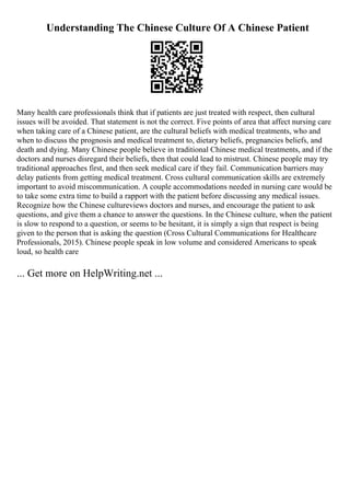 Understanding The Chinese Culture Of A Chinese Patient
Many health care professionals think that if patients are just treated with respect, then cultural
issues will be avoided. That statement is not the correct. Five points of area that affect nursing care
when taking care of a Chinese patient, are the cultural beliefs with medical treatments, who and
when to discuss the prognosis and medical treatment to, dietary beliefs, pregnancies beliefs, and
death and dying. Many Chinese people believe in traditional Chinese medical treatments, and if the
doctors and nurses disregard their beliefs, then that could lead to mistrust. Chinese people may try
traditional approaches first, and then seek medical care if they fail. Communication barriers may
delay patients from getting medical treatment. Cross cultural communication skills are extremely
important to avoid miscommunication. A couple accommodations needed in nursing care would be
to take some extra time to build a rapport with the patient before discussing any medical issues.
Recognize how the Chinese cultureviews doctors and nurses, and encourage the patient to ask
questions, and give them a chance to answer the questions. In the Chinese culture, when the patient
is slow to respond to a question, or seems to be hesitant, it is simply a sign that respect is being
given to the person that is asking the question (Cross Cultural Communications for Healthcare
Professionals, 2015). Chinese people speak in low volume and considered Americans to speak
loud, so health care
... Get more on HelpWriting.net ...
 