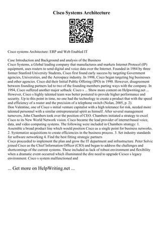 Cisco Systems Architecture
Cisco systems Architecture: ERP and Web Enabled IT
Case Introduction and Background and analysis of the Business
Cisco Systems, a Global leading company that manufactures and markets Internet Protocol (IP)
equipment, uses routers to send digital and voice data over the Internet. Founded in 1984 by three
former Stanford University Students, Cisco first found early success by targeting Government
agencies, Universities, and the Aerospace industry. In 1998, Cisco began targeting big businesses
and other agencies. Cisco did their Initial Public Offering (IPO) in 1990. However, disagreement
between founding partners led to two of the founding members parting ways with the company. In
1994, Cisco suffered another major setback: Cisco s ... Show more content on Helpwriting.net ...
However, Cisco s highly talented team was better postured to provide higher performance and
security. Up to this point in time, no one had the technology to create a product that with the speed
and effieiency of a router and the precision of a telephone switch (Nolan, 2005, p. 2).
Don Valentine, one of Cisco s initial venture capitalist with a high tolerance for risk, needed more
talented personnel with a similar entrepreneurial spirit as himself. After several management
turnovers, John Chambers took over the position of CEO. Chambers initiated a strategy to excel
Cisco to its New World Network vision. Cisco became the lead provider of internetbased voice,
data, and video computing systems. The following were included in Chambers strategy: 1.
Assemble a broad product line which would position Cisco as a single point for business networks.
2. Systematize acquisitions to create efficiencies in the business process. 3. Set industry standards
for software networking 4. Find the best fitting strategic partners
Cisco proceeded to implement the plan and grow the IT department and infrastructure. Peter Solvic
joined Cisco as the Chief Information Officer (CIO) and began to address the challenges and
shortcomings of the current systems. These included as lack of robust environment and flexibility
when a dramatic event occurred which illuminated the dire need to upgrade Cicsco s legacy
environment. Cisco s system malfunctioned and
... Get more on HelpWriting.net ...
 