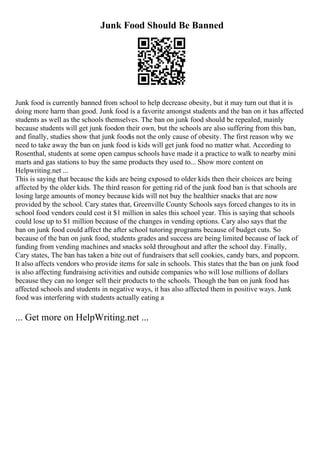 Junk Food Should Be Banned
Junk food is currently banned from school to help decrease obesity, but it may turn out that it is
doing more harm than good. Junk food is a favorite amongst students and the ban on it has affected
students as well as the schools themselves. The ban on junk food should be repealed, mainly
because students will get junk foodon their own, but the schools are also suffering from this ban,
and finally, studies show that junk foodis not the only cause of obesity. The first reason why we
need to take away the ban on junk food is kids will get junk food no matter what. According to
Rosenthal, students at some open campus schools have made it a practice to walk to nearby mini
marts and gas stations to buy the same products they used to... Show more content on
Helpwriting.net ...
This is saying that because the kids are being exposed to older kids then their choices are being
affected by the older kids. The third reason for getting rid of the junk food ban is that schools are
losing large amounts of money because kids will not buy the healthier snacks that are now
provided by the school. Cary states that, Greenville County Schools says forced changes to its in
school food vendors could cost it $1 million in sales this school year. This is saying that schools
could lose up to $1 million because of the changes in vending options. Cary also says that the
ban on junk food could affect the after school tutoring programs because of budget cuts. So
because of the ban on junk food, students grades and success are being limited because of lack of
funding from vending machines and snacks sold throughout and after the school day. Finally,
Cary states, The ban has taken a bite out of fundraisers that sell cookies, candy bars, and popcorn.
It also affects vendors who provide items for sale in schools. This states that the ban on junk food
is also affecting fundraising activities and outside companies who will lose millions of dollars
because they can no longer sell their products to the schools. Though the ban on junk food has
affected schools and students in negative ways, it has also affected them in positive ways. Junk
food was interfering with students actually eating a
... Get more on HelpWriting.net ...
 