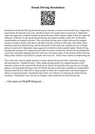 Drunk Driving Resolutions
Resolutions for Drunk Driving Drunk driving has become a serious controversial issue. Supporters
argue drunk driving kills each year, and there needs to be tough polices to prevent it. Opponents
argue that aggressive methods needed for drunk driving violate suspects rights if they are under the
influence of alcohol. In the article Drunk Driving, the author reminds us that 39% of all traffic
related deaths are related to alcohol. Thus, the drunk driving rates is high, and must be stopped
because it leads to death of the driver and other innocent victims on the roads. The public safety
threat presented by drunk driving, and the thousands it kills each year, explains the use of tough
policies to prevent it. Opponents argue aggressive methods violate suspects rights. Drunk driving
checkpoints measures set a dangerous precedent for abuse of authority. Drunk driving checkpoints
waste time and effort stopping motorists who have not shown signs of intoxication in their driving.
Many police officers issue tickets to people who were not... Show more content on Helpwriting.net
...
This is the main case for public policies to reduce drunk driving and other externality causing
driving behavior. ( Drunk Driving ). Thus, drunk driving needs to be stopped because it kills
innocent victims on the road and the drunk driver. Drunk driving kills each year the use of tough
policies will stop drunk driving in the end. Drunk driving is more than a problem of responsibility
because drunk drivers often kill or injure people in other cars or pedestrians, and threat negative
effects on innocent people. Checkpoints have been very effective at reducing the drunk driving
accidents. Checkpoints come into use on holidays when drunk drivers drink alcohol the
... Get more on HelpWriting.net ...
 