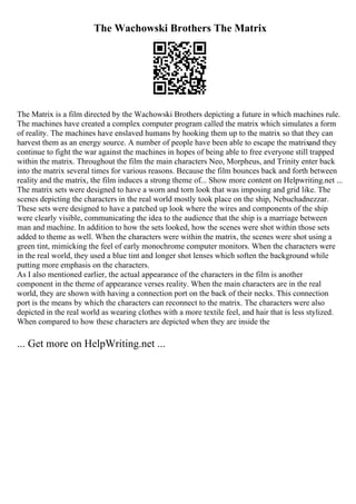 The Wachowski Brothers The Matrix
The Matrix is a film directed by the Wachowski Brothers depicting a future in which machines rule.
The machines have created a complex computer program called the matrix which simulates a form
of reality. The machines have enslaved humans by hooking them up to the matrix so that they can
harvest them as an energy source. A number of people have been able to escape the matrixand they
continue to fight the war against the machines in hopes of being able to free everyone still trapped
within the matrix. Throughout the film the main characters Neo, Morpheus, and Trinity enter back
into the matrix several times for various reasons. Because the film bounces back and forth between
reality and the matrix, the film induces a strong theme of... Show more content on Helpwriting.net ...
The matrix sets were designed to have a worn and torn look that was imposing and grid like. The
scenes depicting the characters in the real world mostly took place on the ship, Nebuchadnezzar.
These sets were designed to have a patched up look where the wires and components of the ship
were clearly visible, communicating the idea to the audience that the ship is a marriage between
man and machine. In addition to how the sets looked, how the scenes were shot within those sets
added to theme as well. When the characters were within the matrix, the scenes were shot using a
green tint, mimicking the feel of early monochrome computer monitors. When the characters were
in the real world, they used a blue tint and longer shot lenses which soften the background while
putting more emphasis on the characters.
As I also mentioned earlier, the actual appearance of the characters in the film is another
component in the theme of appearance verses reality. When the main characters are in the real
world, they are shown with having a connection port on the back of their necks. This connection
port is the means by which the characters can reconnect to the matrix. The characters were also
depicted in the real world as wearing clothes with a more textile feel, and hair that is less stylized.
When compared to how these characters are depicted when they are inside the
... Get more on HelpWriting.net ...
 