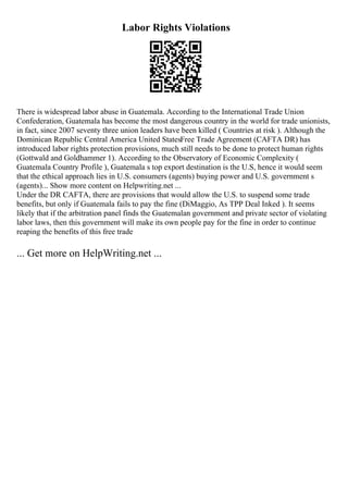 Labor Rights Violations
There is widespread labor abuse in Guatemala. According to the International Trade Union
Confederation, Guatemala has become the most dangerous country in the world for trade unionists,
in fact, since 2007 seventy three union leaders have been killed ( Countries at risk ). Although the
Dominican Republic Central America United StatesFree Trade Agreement (CAFTA DR) has
introduced labor rights protection provisions, much still needs to be done to protect human rights
(Gottwald and Goldhammer 1). According to the Observatory of Economic Complexity (
Guatemala Country Profile ), Guatemala s top export destination is the U.S, hence it would seem
that the ethical approach lies in U.S. consumers (agents) buying power and U.S. government s
(agents)... Show more content on Helpwriting.net ...
Under the DR CAFTA, there are provisions that would allow the U.S. to suspend some trade
benefits, but only if Guatemala fails to pay the fine (DiMaggio, As TPP Deal Inked ). It seems
likely that if the arbitration panel finds the Guatemalan government and private sector of violating
labor laws, then this government will make its own people pay for the fine in order to continue
reaping the benefits of this free trade
... Get more on HelpWriting.net ...
 