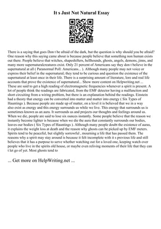 It s Just Not Natural Essay
There is a saying that goes Don t be afraid of the dark, but the question is why should you be afraid?
One reason why this saying came about is because people believe that something non human exists
out there. People believe that witches, shapeshifters, hellhounds, ghosts, angels, demons, jinns, and
many more supernaturalcreatures exist. Only 21 percent of Americans say they don t believe in the
supernatural at all ( Paranormal Poll: Americans... ). Although many people may not voice or
express their belief in the supernatural; they tend to be curious and question the existence of the
supernatural at least once in their life. There is a surprising amount of literature, lore and real life
accounts that prove the existence of supernatural... Show more content on Helpwriting.net ...
These are said to get a high reading of electromagnetic frequencies whenever a spirit is present. A
lot of people think the readings are fabricated, from the EMF detector having a malfunction and
short circuiting from a wiring problem, but there is an explanation behind the readings. Einstein
had a theory that energy can be converted into matter and matter into energy ( Six Types of
Hauntings ). Because people are made up of matter, on a level it is believed that we in a way
also exist as energy and this energy surrounds us while we live. This energy that surrounds us is
sometimes known as an aura. It surrounds us and projects our thoughts and feelings around us.
When we die, people are said to lose six ounces instantly. Some people believe that the reason we
instantly become lighter is because when we die the aura that constantly surrounds our bodies,
leaves our bodies ( Six Types of Hauntings ). Although many people doubt the existence of auras,
it explains the weight loss at death and the reason why ghosts can be picked up by EMF meters.
Spirits tend to be peaceful, but slightly sorrowful , mourning a life that has passed them. The
reasons why a spirit may stay around is because it felt incomplete with it s previous life and still
believes that it has a purpose to serve whether watching out for a loved one, keeping watch over
people who live in the spirits old house, or maybe even reliving moments of their life that they can
t let go of yet. Most ghosts tend to
... Get more on HelpWriting.net ...
 