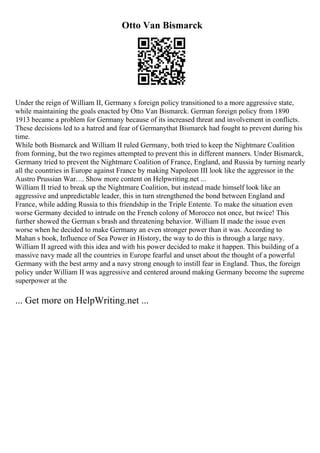 Otto Van Bismarck
Under the reign of William II, Germany s foreign policy transitioned to a more aggressive state,
while maintaining the goals enacted by Otto Van Bismarck. German foreign policy from 1890
1913 became a problem for Germany because of its increased threat and involvement in conflicts.
These decisions led to a hatred and fear of Germanythat Bismarck had fought to prevent during his
time.
While both Bismarck and William II ruled Germany, both tried to keep the Nightmare Coalition
from forming, but the two regimes attempted to prevent this in different manners. Under Bismarck,
Germany tried to prevent the Nightmare Coalition of France, England, and Russia by turning nearly
all the countries in Europe against France by making Napoleon III look like the aggressor in the
Austro Prussian War.... Show more content on Helpwriting.net ...
William II tried to break up the Nightmare Coalition, but instead made himself look like an
aggressive and unpredictable leader, this in turn strengthened the bond between England and
France, while adding Russia to this friendship in the Triple Entente. To make the situation even
worse Germany decided to intrude on the French colony of Morocco not once, but twice! This
further showed the German s brash and threatening behavior. William II made the issue even
worse when he decided to make Germany an even stronger power than it was. According to
Mahan s book, Influence of Sea Power in History, the way to do this is through a large navy.
William II agreed with this idea and with his power decided to make it happen. This building of a
massive navy made all the countries in Europe fearful and unset about the thought of a powerful
Germany with the best army and a navy strong enough to instill fear in England. Thus, the foreign
policy under William II was aggressive and centered around making Germany become the supreme
superpower at the
... Get more on HelpWriting.net ...
 