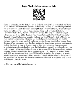 Lady Macbeth Newspaper Article
Death! In a turn of events Macbeth, the lord of Scotland, has been killed by Macduff, the Thane
of Fife. Macbeth was murdered at his castle at Dunsinane. The King of Scotland s reign of terror
was no more, when Macduff was seen carrying Macbeth s decapitated head yesterday afternoon.
He has proved himself to be one of the most corrupt kings in all of Scotland s history.
Macbeth was killed during the battle between the soldiers of his army and a force of English
soldiers and rebel Scots led by Malcolm. Macbeth was beheaded by Macduff, only hours after
the death of Lady Macbeth, in revenge for the brutal murder of Macduff s family. Malcolm has
succeeded in raising an army in England, and Macduff joins him as he rides to Scotland to
challenge Macbeth s forces. Macduff, used wood form the Birnam Forest to hide his army from
detection. When Macbeth got word that the trees from the Birnam forest were moving towards the
castle at Dunsinane he ordered his army ready. ... Show more content on Helpwriting.net ...
In the battle, Macbeth stroked violently, but the English forces gradually overwhelm his army and
castle. Reporters believe that Macbeth thought he was invulnerable to the power of man who was
born of a woman. Macbeth boasts that he cannot be killed by any man born of woman. On the
battlefield, Macbeth encounters the vengeful Macduff, who declares that he was not of woman
born but was instead untimely ripped from his mother s womb. Reporters believe that is why he
was destined to kill Macbeth. Macbeth realized that he was doomed. Macbeth continues to fight
until Macduff kills and beheads
... Get more on HelpWriting.net ...
 