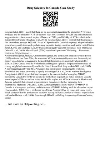 Drug Seizures In Canada Case Study
Bouchard et al. (2011) assert that there are no assessments regarding the amount of ATS being
produced and the amount of ATS lab seizures stays low. Estimates for ATS use and seizure data
suggest that there is an annual surplus of between 1733 kg and 8624 kg of ATS available to be
exported from Canada (Bouchard et al., 2011). Bouchard et al. (2011) contend that this indicates
that somewhere between 38% and 75% of ATS produced in Canada is exported. Organized crime
groups have greatly increased synthetic drug export to foreign countries, such as the United States,
Japan, Korea, and Southeast Asia, by transforming legally acquired substances from pharmacies
(Morselli et al., 2016). Morselli et al. (2016) state that 62 percent of illicit drug... Show more
content on Helpwriting.net ...
National Intelligence Analysis, Criminal Intelligence, and the Royal Canadian Mounted Police
(2007) maintain that from 2004, the amount of MDMA (ecstasy) shipments and the quantity of
ecstasy seized started to decrease to the point that shipments were essentially eliminated by
2006. In 2006, Canada took the Netherlands and Belgium s place as the predominant source of
ecstasy supply both domestically and in the United States illicit drug market (NIA et al., 2007).
A more recent report by the RCMP indicates that the situation with respect to synthesis,
distribution and export of ecstasy is rapidly escalating (NIA et al., 2010). National Intelligence
Analysis et al. (2010) argue that land transport is the main method of smuggling MDMA
through the Canada US border as rail and air methods of shipment are not as common. Canada
would export MDMA to nations in the Asia Pacific region, and MDMA seizures in Mexico and
Jamaica indicated that criminal organizations in Canada were further expanding their
international operations (NIA et al., 2010). Although there is a stable market for MDMA in
Canada, it is being over produced, and that excess of MDMA is being used for a lucrative export
(Hudson et al., 2014). This is confirmed by a United Nations Office on Drugs and Crime report,
which contends that the predominant source of ecstasy in North America is criminal organizations
in Canada (Hudson et al., 2014). Even though MDMA trafficking is occurring all across Canada,
British
... Get more on HelpWriting.net ...
 