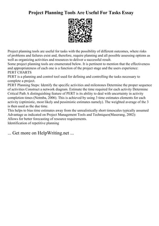 Project Planning Tools Are Useful For Tasks Essay
Project planning tools are useful for tasks with the possibility of different outcomes, where risks
of problems and failures exist and, therefore, require planning and all possible assessing options as
well as organizing activities and resources to deliver a successful result.
Some project planning tools are enumerated below. It is pertinent to mention that the effectiveness
and appropriateness of each one is a function of the project stage and the users experience:
PERT CHARTS
PERT is a planning and control tool used for defining and controlling the tasks necessary to
complete a project.
PERT Planning Steps: Identify the specific activities and milestones Determine the proper sequence
of activities Construct a network diagram. Estimate the time required for each activity Determine
Critical Path A distinguishing feature of PERT is its ability to deal with uncertainty in activity
completion times (Netmba, 2006). This is achieved by using 3 time estimates elements for each
activity (optimistic, most likely and pessimistic estimates namely). The weighted average of the 3
is then used as the due time.
This helps to bias time estimates away from the unrealistically short timescales typically assumed
Advantage as indicated on Project Management Tools and Techniques(Maserang, 2002):
Allows for better forecasting of resource requirements.
Identification of repetitive planning
... Get more on HelpWriting.net ...
 