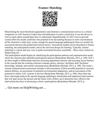 Feature Matching
Determining the most beneficial augmentative and alternative communication device is a critical
component in AAC because it takes time and dedication to teach a client how to use the device as
well as teach others around them how to understand. Hypothetically if a SLP were to provide
wasted effort the results could have the potential to be devastating because in some circumstances
all the client has is little time. Lucky enough for speech language pathologists there are models for
assessment that provide guided intervention tactics. Assessment models can be described as feature
matching, the participation model, and or the universal design for learning. Typically, feature
matching is a quick and easy way to guide assessment because essentially... Show more content on
Helpwriting.net ...
The participation model begins by identifying the participation patterns and communication needs
where the clinician then identifies participation barriers (Beukelman Mirenda, 2013, p. 108). SLP s
are then taught to differentiate between assessing opportunity barriers and assessing access barriers
in the concept that the working clinician evaluates policy, practice, facilitator skill, facilitator
knowledge, attitude, and current communication (Beukelman Mirenda, 2013, p. 108). The client s
current communication assessment includes a full assessment of their possible potential to increase
natural abilities, an assessment of potential environmental adaptations, and an assessment of the
potential to utilize AAC systems or devices (Beukelman Mirenda, 2013, p. 108). Once there has
been a thorough analysis the speech language pathologist should plan and implement interventions
that will span across the present and the future with a follow up to determine how effective the
intervention has been in advancing a client s participation (Beukelman Mirenda, 2013, p.
... Get more on HelpWriting.net ...
 