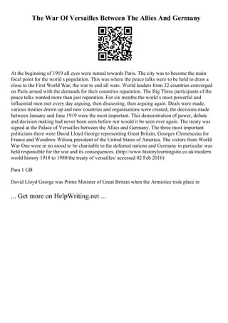 The War Of Versailles Between The Allies And Germany
At the beginning of 1919 all eyes were turned towards Paris. The city was to become the main
focal point for the world s population. This was where the peace talks were to be held to draw a
close to the First World War, the war to end all wars. World leaders from 32 countries converged
on Paris armed with the demands for their countries reparation. The Big Three participants of the
peace talks wanted more than just reparation. For six months the world s most powerful and
influential men met every day arguing, then discussing, then arguing again. Deals were made,
various treaties drawn up and new countries and organisations were created, the decisions made
between January and June 1919 were the most important. This demonstration of power, debate
and decision making had never been seen before nor would it be seen ever again. The treaty was
signed at the Palace of Versailles between the Allies and Germany. The three most important
politicians there were David Lloyd George representing Great Britain, Georges Clemenceau for
France and Woodrow Wilson, president of the United States of America. The victors from World
War One were in no mood to be charitable to the defeated nations and Germany in particular was
held responsible for the war and its consequences. (http://www.historylearningsite.co.uk/modern
world history 1918 to 1980/the treaty of versailles/ accessed 02 Feb 2016)
Para 1 GB
David Lloyd George was Prime Minister of Great Britain when the Armistice took place in
... Get more on HelpWriting.net ...
 