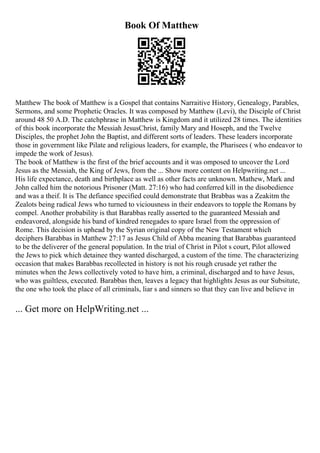 Book Of Matthew
Matthew The book of Matthew is a Gospel that contains Narraitive History, Genealogy, Parables,
Sermons, and some Prophetic Oracles. It was composed by Matthew (Levi), the Disciple of Christ
around 48 50 A.D. The catchphrase in Matthew is Kingdom and it utilized 28 times. The identities
of this book incorporate the Messiah JesusChrist, family Mary and Hoseph, and the Twelve
Disciples, the prophet John the Baptist, and different sorts of leaders. These leaders incorporate
those in government like Pilate and religious leaders, for example, the Pharisees ( who endeavor to
impede the work of Jesus).
The book of Matthew is the first of the brief accounts and it was omposed to uncover the Lord
Jesus as the Messiah, the King of Jews, from the ... Show more content on Helpwriting.net ...
His life expectance, death and birthplace as well as other facts are unknown. Mathew, Mark and
John called him the notorious Prisoner (Matt. 27:16) who had conferred kill in the disobedience
and was a theif. It is The defiance specified could demonstrate that Brabbas was a Zeakitm the
Zealots being radical Jews who turned to viciousness in their endeavors to topple the Romans by
compel. Another probability is that Barabbas really asserted to the guaranteed Messiah and
endeavored, alongside his band of kindred renegades to spare Israel from the oppression of
Rome. This decision is uphead by the Syrian original copy of the New Testament which
deciphers Barabbas in Matthew 27:17 as Jesus Child of Abba meaning that Barabbas guaranteed
to be the deliverer of the general population. In the trial of Christ in Pilot s court, Pilot allowed
the Jews to pick which detainee they wanted discharged, a custom of the time. The characterizing
occasion that makes Barabbas recollected in history is not his rough crusade yet rather the
minutes when the Jews collectively voted to have him, a criminal, discharged and to have Jesus,
who was guiltless, executed. Barabbas then, leaves a legacy that highlights Jesus as our Subsitute,
the one who took the place of all criminals, liar s and sinners so that they can live and believe in
... Get more on HelpWriting.net ...
 