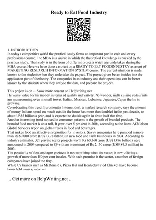 Ready to Eat Food Industry
1. INTRODUCTION
In today s competitive world the practical study forms an important part in each and every
professional course. The MBA is a course in which the theoretical knowledge is backed by the
practical study. That study is in the form of different projects which are undertaken during the
MBA course. Here we have done a project on a READY TO EAT FOODINDUSTRY as a part of
MARKETING RESEARCH INFORMATION SYSTEM course. The current situation is made
known to the students when they undertake the project. The project gives better insides into the
application part of the theory. The companies in an industry and their operations can be better
known by the students when they analyse the data, and prepare the project.
This project is on ... Show more content on Helpwriting.net ...
He wants value for his money in terms of quality and variety. No wonder, multi cuisine restaurants
are mushrooming even in small towns. Italian, Mexican, Lebanese, Japanese, Cajun the list is
growing.
Corroborating this trend, Euromonitor International, a market research company, says the amount
of money Indians spend on meals outside the home has more than doubled in the past decade, to
about US$5 billion a year, and is expected to double again in about half that time.
Another interesting trend noticed in consumer patterns is the growth of branded products. The
branded food market is on a roll. It grew over 5 per cent in 2004, according to the latest ACNielsen
Global Services report on global trends in food and beverages.
That makes food an attractive proposition for investors. Savvy companies have pumped in more
than Rs 60,000 crore (US$13.78 billion) in new food and farm businesses in 2004. According to
industry estimates, 321 private sector projects worth Rs 60,360 crore (US$13.86 billion) were
announced in 2004 compared to 89 with an investment of Rs 2,130 crore (US$489.3 million) in
2003.
The popularity of food and agro products is not surprising when the sector is now offering a
growth of more than 150 per cent in sales. With such promise in the sector, a number of foreign
companies have joined the fray.
While US brands such as McDonald s, Pizza Hut and Kentucky Fried Chicken have become
household names, more are
... Get more on HelpWriting.net ...
 