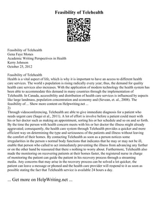 Feasibility of Telehealth
Feasibility of Telehealth
Gena Faye Mones
Academic Writing Perspectives in Health
Kerry Johnson
October 25, 2012
Feasibility of Telehealth
Health is a vital aspect of life, which is why it is important to have an access to different health
care services. The world s population is rising radically every year; thus, the demand for quality
health care services also increases. With the application of modern technology the health system has
been able to accommodate this demand in many countries through the implementation of
Telehealth. In Canada, accessibility and distribution of health care services is influenced by aspects
like large landmass, population concentration and economy and (Sevean, et. al., 2008). The
feasibility of ... Show more content on Helpwriting.net ...
2)
Through videoconferencing, Telehealth are able to give immediate diagnosis for a patient who
needs urgent care (Saqui et al., 2011). A lot of effort is involve before a patient could meet with
his or her doctor such as making an appointment, sorting his or her schedule and so on and so forth.
By the time the person with health concern meets with his or her doctor the illness might already
aggravated; consequently, the health care system through Telehealth provides a quicker and more
efficient way on determining the type and seriousness of the patients and illness without leaving
the comfort of their homes. By contacting Telehealth as soon as a person notices some
irregularities in the person s normal body functions that indicates that he may or may not be ill,
enable that person who called to act immediately preventing the illness from advancing any further
or on the other hand be reassured that there s nothing to worry about. Furthermore, Telehealth also
made the monitoring on recovering patients at their homes faster, the registered nurse in charge
of monitoring the patient can guide the patient in his recovery process through a streaming
media. Any concerns that may arise in the recovery process can be solved a lot quicker, the
patient can leave a message or phoned and the health care provider will respond to it as soon as
possible stating the fact that Telehealth service is available 24 hours a day.
... Get more on HelpWriting.net ...
 