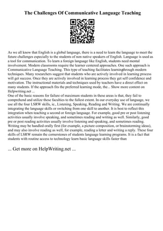 The Challenges Of Communicative Language Teaching
As we all know that English is a global language, there is a need to learn the language to meet the
future challenges especially to the students of non native speakers of English. Language is used as
a tool for communication. To learn a foreign language like English, students need mental
involvement. Modern classrooms require the learner centered approaches. One such approach is
Communicative Language Teaching. This type of teaching facilitates learningthrough modern
techniques. Many researchers suggest that students who are actively involved in learning process
will get success. Once they are actively involved in learning process they get self confidence and
motivation. The instructional materials and techniques used by teachers have a direct effect on
many students. If the approach fits the preferred learning mode, the... Show more content on
Helpwriting.net ...
One of the basic reasons for failure of maximum students in these areas is that, they fail to
comprehend and utilize these faculties to the fullest extent. In our everyday use of language, we
use all the four LSRW skills, ie., Listening, Speaking, Reading and Writing. We are continually
integrating the language skills or switching from one skill to another. It is best to reflect this
integration when teaching a second or foreign language. For example, good pre or post listening
activities usually involve speaking, and sometimes reading and writing as well. Similarly, good
pre or post reading activities usually involve listening and speaking, and sometimes reading.
Writing may be handled orally first (for example, a picture composition, or brainstorming ideas),
and may also involve reading as well, for example, reading a letter and writing a reply. These four
skills of LSRW remain the cornerstones of students language learning programs. It is a fact that
students with routine access to technology learn basic language skills faster than
... Get more on HelpWriting.net ...
 