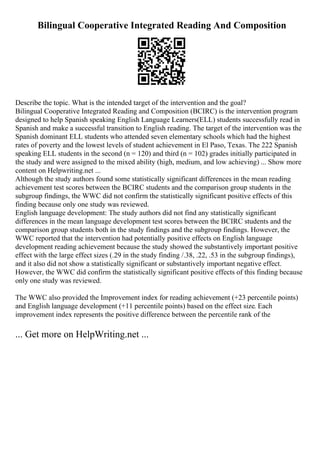 Bilingual Cooperative Integrated Reading And Composition
Describe the topic. What is the intended target of the intervention and the goal?
Bilingual Cooperative Integrated Reading and Composition (BCIRC) is the intervention program
designed to help Spanish speaking English Language Learners(ELL) students successfully read in
Spanish and make a successful transition to English reading. The target of the intervention was the
Spanish dominant ELL students who attended seven elementary schools which had the highest
rates of poverty and the lowest levels of student achievement in El Paso, Texas. The 222 Spanish
speaking ELL students in the second (n = 120) and third (n = 102) grades initially participated in
the study and were assigned to the mixed ability (high, medium, and low achieving) ... Show more
content on Helpwriting.net ...
Although the study authors found some statistically significant differences in the mean reading
achievement test scores between the BCIRC students and the comparison group students in the
subgroup findings, the WWC did not confirm the statistically significant positive effects of this
finding because only one study was reviewed.
English language development: The study authors did not find any statistically significant
differences in the mean language development test scores between the BCIRC students and the
comparison group students both in the study findings and the subgroup findings. However, the
WWC reported that the intervention had potentially positive effects on English language
development reading achievement because the study showed the substantively important positive
effect with the large effect sizes (.29 in the study finding /.38, .22, .53 in the subgroup findings),
and it also did not show a statistically significant or substantively important negative effect.
However, the WWC did confirm the statistically significant positive effects of this finding because
only one study was reviewed.
The WWC also provided the Improvement index for reading achievement (+23 percentile points)
and English language development (+11 percentile points) based on the effect size. Each
improvement index represents the positive difference between the percentile rank of the
... Get more on HelpWriting.net ...
 