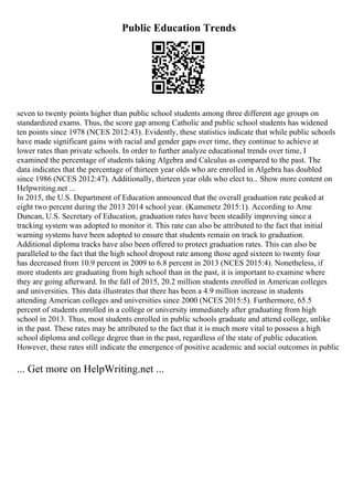 Public Education Trends
seven to twenty points higher than public school students among three different age groups on
standardized exams. Thus, the score gap among Catholic and public school students has widened
ten points since 1978 (NCES 2012:43). Evidently, these statistics indicate that while public schools
have made significant gains with racial and gender gaps over time, they continue to achieve at
lower rates than private schools. In order to further analyze educational trends over time, I
examined the percentage of students taking Algebra and Calculus as compared to the past. The
data indicates that the percentage of thirteen year olds who are enrolled in Algebra has doubled
since 1986 (NCES 2012:47). Additionally, thirteen year olds who elect to... Show more content on
Helpwriting.net ...
In 2015, the U.S. Department of Education announced that the overall graduation rate peaked at
eight two percent during the 2013 2014 school year. (Kamenetz 2015:1). According to Arne
Duncan, U.S. Secretary of Education, graduation rates have been steadily improving since a
tracking system was adopted to monitor it. This rate can also be attributed to the fact that initial
warning systems have been adopted to ensure that students remain on track to graduation.
Additional diploma tracks have also been offered to protect graduation rates. This can also be
paralleled to the fact that the high school dropout rate among those aged sixteen to twenty four
has decreased from 10.9 percent in 2009 to 6.8 percent in 2013 (NCES 2015:4). Nonetheless, if
more students are graduating from high school than in the past, it is important to examine where
they are going afterward. In the fall of 2015, 20.2 million students enrolled in American colleges
and universities. This data illustrates that there has been a 4.9 million increase in students
attending American colleges and universities since 2000 (NCES 2015:5). Furthermore, 65.5
percent of students enrolled in a college or university immediately after graduating from high
school in 2013. Thus, most students enrolled in public schools graduate and attend college, unlike
in the past. These rates may be attributed to the fact that it is much more vital to possess a high
school diploma and college degree than in the past, regardless of the state of public education.
However, these rates still indicate the emergence of positive academic and social outcomes in public
... Get more on HelpWriting.net ...
 