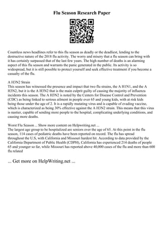 Flu Season Research Paper
Countless news headlines refer to this flu season as deadly or the deadliest, lending to the
destructive nature of the 2018 flu activity. The worry and misery that a flu season can bring with
it has certainly surpassed that of the last few years. The high number of deaths is an alarming
aspect of this flu season and warrants the panic generated in the public. Its activity is so
widespread, but it is still possible to protect yourself and seek effective treatment if you become a
casualty of the flu.
A H3N2 Strain
This season has witnessed the presence and impact that two flu strains, the A H1N1, and the A
H3N2, but it is the A H3N2 that is the main culprit guilty of causing the majority of influenza
incidents this season. The A H3N2 is noted by the Centers for Disease Control and Prevention
(CDC) as being linked to serious ailment in people over 65 and young kids, with at risk kids
being those under the age of 2. It is a rapidly mutating virus and is capable of evading vaccine,
which is characterized as being 30% effective against the A H3N2 strain. This means that this virus
is nastier, capable of sending more people to the hospital, complicating underlying conditions, and
causing more deaths.
Worst Flu Season ... Show more content on Helpwriting.net ...
The largest age group to be hospitalized are seniors over the age of 65. At this point in the flu
season, 114 cases of pediatric deaths have been reported on record. The flu has spread
throughout the U.S, with California and Missouri hardest hit. According to data provided by the
California Department of Public Health (CDPH), California has experienced 214 deaths of people
65 and younger so far, while Missouri has reported above 40,000 cases of the flu and more than 600
flu related
... Get more on HelpWriting.net ...
 
