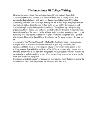 The Importance Of College Writing
I learned the slang phrase One and done in the NBA (National Basketball
Association) Draft this summer. For non basketball fans, it simply means that
aspiring basketball players will try to get themselves drafted in the NBA after
completing only one year in college. During the NBA draft night, the player may or
may not get drafted depending on if their skills are viewed by the managers and
coaches enough to play in the professional level. Throughout my college writing
experience, I have been a One and done kind of writer. In this case, it means turning
in the first drafts of the papers I write without major revision, something that I regret
not doing. Not only because of the not so great feedbacks and grades that I got but
also because I knew that I could have done better but for some reasons I decided not
to.
According to The Writing Process by Michael E. Adelstein, Once you understand
why you seem to be naturally adverse to revision, you may overcome your
resistance. (18) In order to overcome my refusal to revision when it comes to my
writing process, I provided the analyses of the different reasons why I turned into a
One and done writer in the next few paragraphs. Analyzing these reasons would help
me not only to include revision as part of my own writing process but to also maybe
learn how to make it enjoyable.
Coming up with the first draft of a paper is a long process itself that is why doing the
revision feels like a tedious process. As someone who does not
 