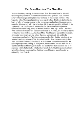 The Actus Reus And The Mens Rea
Introduction Every society in which we live, from the remote tribe to the most
technologically advanced culture has rules in which it operates. Most societies
have written rules governing behaviour and a set of punishment for those who
break the rules. These can be referred to as society s law. The law is defined as the
body of rules of conduct created by the government and enforced by government
authority. Without any rules and behaviour, life in a group would be difficult, if not
impossible. The circumstances surrounding the above question brings to the
question of whether Gary, Jenny or Sandra are liable for Kitty s death. Like every
other criminal offence for the causation of murder to be found, the two key elements
of the crime must be found. Actus Reus Mens Rea The actus reus and the mens rea
for murder must be present but where the mens rea is absent, it is said to be
involuntary manslaughter. With involuntary manslaughter divided into three types
with their various elements, if the defendant justifies these elements, and the jury
finds him liable to commit the offence, he is therefore guilty of manslaughter. In
deciding the possible liability of each person, the actus reus and the mens rea will
each have to be established, given that it is a result crime then causation has to be
precisely established and also whether their conducts fulfilled the elements of any
type of involuntary manslaughter. Relating Laws The actus reus of murder as
defined by Lord Coke is
 