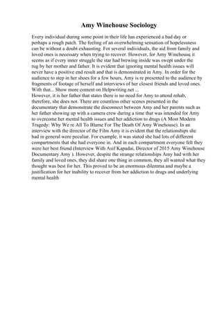 Amy Winehouse Sociology
Every individual during some point in their life has experienced a bad day or
perhaps a rough patch. The feeling of an overwhelming sensation of hopelessness
can be without a doubt exhausting. For several individuals, the aid from family and
loved ones is necessary when trying to recover. However, for Amy Winehouse, it
seems as if every inner struggle the star had brewing inside was swept under the
rug by her mother and father. It is evident that ignoring mental health issues will
never have a positive end result and that is demonstrated in Amy. In order for the
audience to step in her shoes for a few hours, Amy is re presented to the audience by
fragments of footage of herself and interviews of her closest friends and loved ones.
With that... Show more content on Helpwriting.net ...
However, it is her father that states there is no need for Amy to attend rehab,
therefore, she does not. There are countless other scenes presented in the
documentary that demonstrate the disconnect between Amy and her parents such as
her father showing up with a camera crew during a time that was intended for Amy
to overcome her mental health issues and her addiction to drugs (A Most Modern
Tragedy: Why We re All To Blame For The Death Of Amy Winehouse). In an
interview with the director of the Film Amy it is evident that the relationships she
had in general were peculiar. For example, it was stated she had lots of different
compartments that she had everyone in. And in each compartment everyone felt they
were her best friend (Interview With Asif Kapadai, Director of 2015 Amy Winehouse
Documentary Amy ). However, despite the strange relationships Amy had with her
family and loved ones, they did share one thing in common, they all wanted what they
thought was best for her. This proved to be an enormous dilemma and maybe a
justification for her inability to recover from her addiction to drugs and underlying
mental health
 