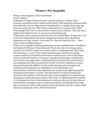Women s Pay Inequality
Women s Pay Inequality in the United States
Erick A. Barron
Community College of Aurora Women s pay has long been a subject in the
economic community and to a further extent society. With arguments being presented
from both sides, but one thing cannot be disputed there is a gender based wage gap
between women and men. Why is there a gap and how can society in the United
States change that? First we must examine women in the workforce. Then ask why it
happens then figure out how we can put an end to the pay gap.
Women have come a long way since the start of the United States. Women use to not
work in the United States, but that has changed according to the United States
Department of Labor website, in the article It s Time for Equal Pay Now,... Show
more content on Helpwriting.net ...
If there were no gender based pay gap the poverty rate would diminish. According to
the Institute for Women s Policy Research, The poverty rate for working women
would be cut in half if women were paid the same as comparable men. (Pay Equity
Discrimination, n.a, pg.1). If no gender based pay gap existed poverty among
women would be cut in half that would lower overall poverty in the United States,
which can only be beneficial. A decrease in gender based pay gap would benefit a
lot of women, but single moms would benefit greatly because they are the head of
the household, and if they get paid fairly for their work they would have an easier
time providing for the children. For the gender based pay gap to disappear that
would mean discrimination was eliminated or at least decreased. Less
discrimination would mean more opportunity for women to get higher paying jobs
increasing advancements in society. Not only that but it would also bring more
diversity to the workforce which would create a more competitive environment and
bring greater results and advancements to the world. An additional benefit would be
if we eliminate this form of discrimination it would pave the way for other forms of
discrimination to disappear such as racial discrimination. If the gender based wage
gap was erased not only would women be better individually, but also women owned
businesses would gain a boost. With that boost the
 