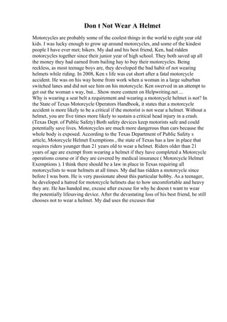 Don t Not Wear A Helmet
Motorcycles are probably some of the coolest things in the world to eight year old
kids. I was lucky enough to grow up around motorcycles, and some of the kindest
people I have ever met; bikers. My dad and his best friend, Ken, had ridden
motorcycles together since their junior year of high school. They both saved up all
the money they had earned from bailing hay to buy their motorcycles. Being
reckless, as most teenage boys are, they developed the bad habit of not wearing
helmets while riding. In 2008, Ken s life was cut short after a fatal motorcycle
accident. He was on his way home from work when a woman in a large suburban
switched lanes and did not see him on his motorcycle. Ken swerved in an attempt to
get out the woman s way, but... Show more content on Helpwriting.net ...
Why is wearing a seat belt a requirement and wearing a motorcycle helmet is not? In
the State of Texas Motorcycle Operators Handbook, it states that a motorcycle
accident is more likely to be a critical if the motorist is not wear a helmet. Without a
helmet, you are five times more likely to sustain a critical head injury in a crash.
(Texas Dept. of Public Safety) Both safety devices keep motorists safe and could
potentially save lives. Motorcycles are much more dangerous than cars because the
whole body is exposed. According to the Texas Department of Public Safety s
article, Motorcycle Helmet Exemptions , the state of Texas has a law in place that
requires riders younger than 21 years old to wear a helmet. Riders older than 21
years of age are exempt from wearing a helmet if they have completed a Motorcycle
operations course or if they are covered by medical insurance ( Motorcycle Helmet
Exemptions ). I think there should be a law in place in Texas requiring all
motorcyclists to wear helmets at all times. My dad has ridden a motorcycle since
before I was born. He is very passionate about this particular hobby. As a teenager,
he developed a hatred for motorcycle helmets due to how uncomfortable and heavy
they are. He has handed me, excuse after excuse for why he doesn t want to wear
the potentially lifesaving device. After the devastating loss of his best friend, he still
chooses not to wear a helmet. My dad uses the excuses that
 