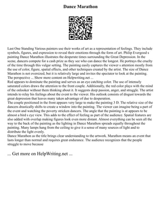 Dance Marathon
Last One Standing Various painters use their works of art as a representation of feelings. They include
symbols, figures, and expression to reveal their emotions through the form of art. Philip Evergood s
painting Dance Marathon illustrates the desperate times surrounding the Great Depression. In the
scene, dancers compete for a cash prize as they see who can dance the longest. He portrays the cruelty
of the time through this vulgar setting. The painting easily captures the viewer s attention mostly from
the use of color, figure, spatial effects, and other techniques created by the artist. The size of Dance
Marathon is not oversized, but it is relatively large and invites the spectator to look at the painting.
The perspective ... Show more content on Helpwriting.net ...
Red appears to dominate the painting and serves as an eye catching color. The use of intensely
saturated colors draws the attention to the front couple. Additionally, the red color plays with the mind
of the onlooker without them thinking about it. It suggests deep passion, anger, and struggle. The artist
intends to relay his feelings about the event to the viewer. His outlook consists of disgust towards the
great depression that leaves many taken advantage of due to desperation.
The couple positioned in the front appears very large to make the painting 3 D. The relative size of the
dancers drastically shifts to create a window into the painting. The viewer can imagine being a part of
the event and watching the poverty stricken dancers. The angle that the painting is at appears to be
almost a bird s eye view. This adds to the effect of feeling as part of the audience. Spatial features are
also added with overlap making figures look even more distant. Almost everything can be seen all the
way to the back of the painting as the lighting in Dance Marathon spreads equally throughout the
painting. Many lamps hang from the ceiling to give it a sense of many sources of light and to
distribute the light evenly.
Dance Marathon as the title brings clear understanding to the artwork. Marathon means an event that
lasts longer than normal and requires great endurance. The audience recognizes that the people
struggle to move because
... Get more on HelpWriting.net ...
 