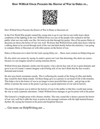 How Wilfred Owen Presents the Horror of War in Dulce et...
How Wilfred Owen Presents the Horror of War in Dulce et Decorum est
In the First World War people wanted the young men to go to war, but no one really knew about
conditions of the fighting in the war. Wilfred Owen was one of the people who wanted to tell the
public what war was really was like. He tried to do that through his poetry. One of his poems Dulce et
decorum est shows the horror of war very well. We know that Wilfred Owen really does know what he
s talking about as he served through most of the war and died shortly before the armistice. I am going
to compare Dulce et Decorum est with other poems on the horror of war.
Dulce et Decorum est is short for the Latin saying Dulce est ... Show more content on Helpwriting.net
...
He also alerts our senses by saying As under a green sea I saw him drowning, this alerts our senses
because we can imagine ourselves seeing someone drown.
Wilfred Owen puts dramatic similes into his poetry. Like a devils face sick of sin is quite dramatic and
gives it an evil sound. I cannot imagine a devil being sick of sin, but I think that the face would e
distorted and twisted.
He also uses harsh constantan sounds. This is reflecting the sounds of the firing of rifles and shells;
they would be short sharp sounds. All these things give us a picture in our head of life in the trenches.
This helps a lot to the horror of war as an image is more powerful then words. , and giving us the
ability to picture the scene in the poem is giving us a good impression of war and its horrors.
The point of the poem was to deliver the horrors of war to the public so that they would stop seeing
the war as such a patriotic adventure. I think Wilfred Owen manages to get his point well in the poem.
The General is a bright poem with a bouncy rhythm. This may sound like it doesn t present the horror
of war very well but it adds the irony to poem as the message contrasts with the light hearted bouncy
rhythm. By saying the General in the poem and Siegfried Sassoon
... Get more on HelpWriting.net ...
 