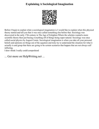 Explaining A Sociological Imagination
Before I begin to explain what a sociological imagination is I would like to explain when this physical
theory started and tell you that it was once called something else before that. Sociology was
discovered in the early 17th century in The Age of Enlighten Where the scholars wanted a more
scientific theory then just basing everything off of things being super natural. Sociology was once
called social physics by August Comte. Sociological imagination is when you take all your personal
beliefs and opinions on things out of the equation and truly try to understand the situation for what it
actually is and grasp that there are going to be certain scenarios that happen that are not always self
inflicting.
I don t think I really could comprehend
... Get more on HelpWriting.net ...
 