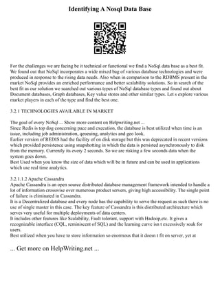 Identifying A Nosql Data Base
For the challenges we are facing be it technical or functional we find a NoSql data base as a best fit.
We found out that NoSql incorporates a wide mixed bag of various database technologies and were
produced in response to the rising data needs. Also when in comparison to the RDBMS present in the
market NoSql provides an enriched performance and better scalability solutions. So in search of the
best fit as our solution we searched out various types of NoSql database types and found out about
Document databases, Graph databases, Key value stores and other similar types. Let s explore various
market players in each of the type and find the best one.
3.2.1 TECHNOLOGIES AVAILABLE IN MARKET
The goal of every NoSql ... Show more content on Helpwriting.net ...
Since Redis is top dog concerning pace and execution, the database is best utilized when time is an
issue, including job administration, qeueuing, analytics and geo look.
Earlier version of REDIS had the facility of on disk storage but this was deprecated in recent versions
which provided persistence using snapshotting in which the data is persisted asynchronously to disk
from the memory. Currently its every 2 seconds. So we are risking a few seconds data when the
system goes down.
Best Used when you know the size of data which will be in future and can be used in applications
which use real time analytics.
3.2.1.1.2 Apache Cassandra
Apache Cassandra is an open source distributed database management framework intended to handle a
lot of information crosswise over numerous product servers, giving high accessibility. The single point
of failure is eliminated in Cassandra.
It is a Decentralized database and every node has the capability to serve the request as such there is no
use of single master in this case. The key feature of Cassandra is this distributed architecture which
serves very useful for multiple deployments of data centers.
It includes other features like Scalability, Fault tolerant, support with Hadoop,etc. It gives a
recognizable interface (CQL, reminiscent of SQL) and the learning curve isn t excessively soak for
users.
Best utilized when you have to store information so enormous that it doesn t fit on server, yet at
... Get more on HelpWriting.net ...
 