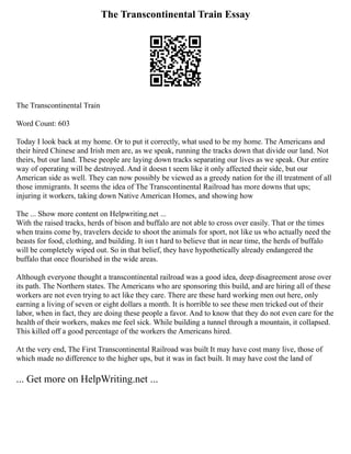 The Transcontinental Train Essay
The Transcontinental Train
Word Count: 603
Today I look back at my home. Or to put it correctly, what used to be my home. The Americans and
their hired Chinese and Irish men are, as we speak, running the tracks down that divide our land. Not
theirs, but our land. These people are laying down tracks separating our lives as we speak. Our entire
way of operating will be destroyed. And it doesn t seem like it only affected their side, but our
American side as well. They can now possibly be viewed as a greedy nation for the ill treatment of all
those immigrants. It seems the idea of The Transcontinental Railroad has more downs that ups;
injuring it workers, taking down Native American Homes, and showing how
The ... Show more content on Helpwriting.net ...
With the raised tracks, herds of bison and buffalo are not able to cross over easily. That or the times
when trains come by, travelers decide to shoot the animals for sport, not like us who actually need the
beasts for food, clothing, and building. It isn t hard to believe that in near time, the herds of buffalo
will be completely wiped out. So in that belief, they have hypothetically already endangered the
buffalo that once flourished in the wide areas.
Although everyone thought a transcontinental railroad was a good idea, deep disagreement arose over
its path. The Northern states. The Americans who are sponsoring this build, and are hiring all of these
workers are not even trying to act like they care. There are these hard working men out here, only
earning a living of seven or eight dollars a month. It is horrible to see these men tricked out of their
labor, when in fact, they are doing these people a favor. And to know that they do not even care for the
health of their workers, makes me feel sick. While building a tunnel through a mountain, it collapsed.
This killed off a good percentage of the workers the Americans hired.
At the very end, The First Transcontinental Railroad was built It may have cost many live, those of
which made no difference to the higher ups, but it was in fact built. It may have cost the land of
... Get more on HelpWriting.net ...
 