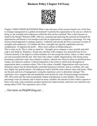 Business Policy Chapter 5-8 Essay
Chapter 5 DISCUSSION QUESTIONS What is the relevance of the resource based view of the firm
to strategic management in a global environment? it permits the organization to be seen as a whole In
doing so, the strengths and weaknesses within the firm can be examined. This is done because as
stated in the Hunger Wheelen (2006, 106) text, scanning and analyzing the external environment for
opportunities and threats is not enough to provide an organization a competitive advantage. five step,
resource based approach to strategy analysis: 1) Identify and classify the firm s resources in terms of
strengths and weaknesses. 2) Combine the firm s strengths into specific capabilities and core
competencies. 3) Appraise the profit ... Show more content on Helpwriting.net ...
This is what we do. This is what we stand for. : Strength: gives company a since of pride and solid
code it will abide by. Weakness: Trends may interfere with company way and profit may be low.
Cultural intensity is the degree to which members of a unit accept the norms, values, or other culture
con tent associated with the unit. This shows the culture s depth. Organizations with strong norms
promoting a particular value, have intensive cultures, whereas new firms (or those in transition) have
weaker, less intensive cultures. Cultural integration is the extent to which units throughout an
organization share a common culture. This is the culture s breadth. Organizations with a pervasive
dominant culture may be hierarchically controlled and power oriented, such as a military unit, and
have highly inte grated cultures. All employees tend to hold the same cultural values and norms. What
are the pros and cons of management s using the experience curve to determine strategy? The
experience curve suggests that unit production costs decline by some fixed percentage (commonly
20% 30%) each time the total accumulated volume of production in units doubles. The actual
percentage varies by industry and is based on many variables: the amount of time it takes a person to
learn a new task, scale economies, product and process improvements, and lower raw materials cost,
among others CON: The experience curve of the
... Get more on HelpWriting.net ...
 