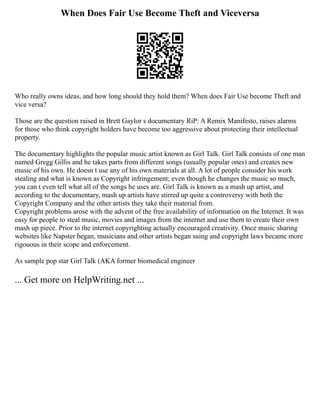 When Does Fair Use Become Theft and Viceversa
Who really owns ideas, and how long should they hold them? When does Fair Use become Theft and
vice versa?
Those are the question raised in Brett Gaylor s documentary RiP: A Remix Manifesto, raises alarms
for those who think copyright holders have become too aggressive about protecting their intellectual
property.
The documentary highlights the popular music artist known as Girl Talk. Girl Talk consists of one man
named Gregg Gillis and he takes parts from different songs (usually popular ones) and creates new
music of his own. He doesn t use any of his own materials at all. A lot of people consider his work
stealing and what is known as Copyright infringement; even though he changes the music so much,
you can t even tell what all of the songs he uses are. Girl Talk is known as a mash up artist, and
according to the documentary, mash up artists have stirred up quite a controversy with both the
Copyright Company and the other artists they take their material from.
Copyright problems arose with the advent of the free availability of information on the Internet. It was
easy for people to steal music, movies and images from the internet and use them to create their own
mash up piece. Prior to the internet copyrighting actually encouraged creativity. Once music sharing
websites like Napster began, musicians and other artists began suing and copyright laws became more
rigouous in their scope and enforcement.
As sample pop star Girl Talk (AKA former biomedical engineer
... Get more on HelpWriting.net ...
 
