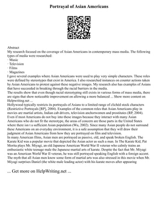 Portrayal of Asian Americans
Abstract
My research focused on the coverage of Asian Americans in contemporary mass media. The following
types of media were researched:
· Music
· Television
· Films
· Magazines
I gave several examples where Asian Americans were used to play very simple characters. These roles
were defined by stereotypes that exist in America. I also researched instances on counter actions taken
by Asian Americans to protest against these negative images. My research also has examples of Asians
that have succeeded in breaking through the racial barriers in the media.
The results show that even though racial stereotyping still exists in various forms of mass media, there
are signs that show noticeable improvement on allowing a more balanced ... Show more content on
Helpwriting.net ...
Hollywood typically restricts its portrayals of Asians to a limited range of clichéd stock characters
(Restrictive Portrayals [RP], 2004). Examples of the common roles that Asian Americans play in
movies are martial artists, Indian cab drivers, television anchorwomen and prostitutes (RP, 2004).
Even if most Americans do not buy into these images because they interact with many Asian
Americans who do not fit the stereotype, the areas of concern are those parts in the United States
where there isn t a sufficient Asian population (Wu, 2002). Since many Asian people do not surround
these Americans on an everyday environment, it is a safe assumption that they will draw their
judgment of Asian Americans from how they are portrayed on film and television.
In many American films, Asian men are portrayed as passive, old, and speak broken English. The
Karate Kid was a popular movie that depicted the Asian actor as such a man. In The Karate Kid, Pat
Morita plays Mr. Miyagi, an old Japanese American World War II veteran who calmly trains an
enthusiastic white teenage male the Japanese martial arts of karate. Despite the fact that Mr. Miyagi
was an American World War II veteran, he was still portrayed speaking English with a foreign accent.
The myth that all Asian men know some form of martial arts was also stressed in this movie when Mr.
Miyagi surprises Daniel (the white male leading actor) with his karate moves after appearing
... Get more on HelpWriting.net ...
 