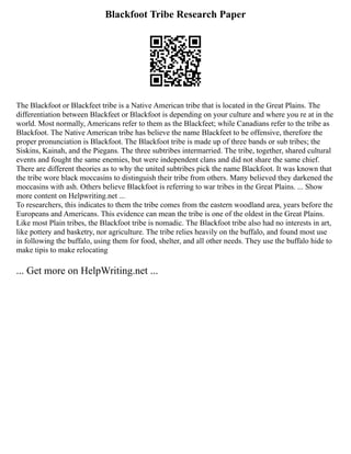 Blackfoot Tribe Research Paper
The Blackfoot or Blackfeet tribe is a Native American tribe that is located in the Great Plains. The
differentiation between Blackfeet or Blackfoot is depending on your culture and where you re at in the
world. Most normally, Americans refer to them as the Blackfeet; while Canadians refer to the tribe as
Blackfoot. The Native American tribe has believe the name Blackfeet to be offensive, therefore the
proper pronunciation is Blackfoot. The Blackfoot tribe is made up of three bands or sub tribes; the
Siskins, Kainah, and the Piegans. The three subtribes intermarried. The tribe, together, shared cultural
events and fought the same enemies, but were independent clans and did not share the same chief.
There are different theories as to why the united subtribes pick the name Blackfoot. It was known that
the tribe wore black moccasins to distinguish their tribe from others. Many believed they darkened the
moccasins with ash. Others believe Blackfoot is referring to war tribes in the Great Plains. ... Show
more content on Helpwriting.net ...
To researchers, this indicates to them the tribe comes from the eastern woodland area, years before the
Europeans and Americans. This evidence can mean the tribe is one of the oldest in the Great Plains.
Like most Plain tribes, the Blackfoot tribe is nomadic. The Blackfoot tribe also had no interests in art,
like pottery and basketry, nor agriculture. The tribe relies heavily on the buffalo, and found most use
in following the buffalo, using them for food, shelter, and all other needs. They use the buffalo hide to
make tipis to make relocating
... Get more on HelpWriting.net ...
 