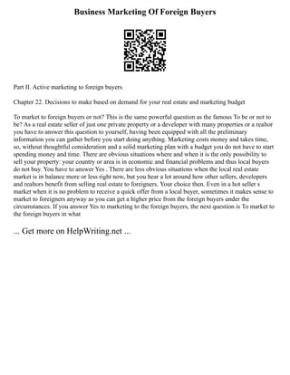 Business Marketing Of Foreign Buyers
Part II. Active marketing to foreign buyers
Chapter 22. Decisions to make based on demand for your real estate and marketing budget
To market to foreign buyers or not? This is the same powerful question as the famous To be or not to
be? As a real estate seller of just one private property or a developer with many properties or a realtor
you have to answer this question to yourself, having been equipped with all the preliminary
information you can gather before you start doing anything. Marketing costs money and takes time,
so, without thoughtful consideration and a solid marketing plan with a budget you do not have to start
spending money and time. There are obvious situations where and when it is the only possibility to
sell your property: your country or area is in economic and financial problems and thus local buyers
do not buy. You have to answer Yes . There are less obvious situations when the local real estate
market is in balance more or less right now, but you hear a lot around how other sellers, developers
and realtors benefit from selling real estate to foreigners. Your choice then. Even in a hot seller s
market when it is no problem to receive a quick offer from a local buyer, sometimes it makes sense to
market to foreigners anyway as you can get a higher price from the foreign buyers under the
circumstances. If you answer Yes to marketing to the foreign buyers, the next question is To market to
the foreign buyers in what
... Get more on HelpWriting.net ...
 