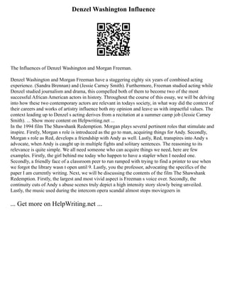 Denzel Washington Influence
The Influences of Denzel Washington and Morgan Freeman.
Denzel Washington and Morgan Freeman have a staggering eighty six years of combined acting
experience. (Sandra Brennan) and (Jessie Carney Smith). Furthermore, Freeman studied acting while
Denzel studied journalism and drama, this compelled both of them to become two of the most
successful African American actors in history. Throughout the course of this essay, we will be delving
into how these two contemporary actors are relevant in todays society, in what way did the context of
their careers and works of artistry influence both my opinion and leave us with impactful values. The
context leading up to Denzel s acting derives from a recitation at a summer camp job (Jessie Carney
Smith). ... Show more content on Helpwriting.net ...
In the 1994 film The Shawshank Redemption. Morgan plays several pertinent roles that stimulate and
inspire. Firstly, Morgan s role is introduced as the go to man, acquiring things for Andy. Secondly,
Morgan s role as Red, develops a friendship with Andy as well. Lastly, Red, transpires into Andy s
advocate, when Andy is caught up in multiple fights and solitary sentences. The reasoning to its
relevance is quite simple. We all need someone who can acquire things we need, here are few
examples. Firstly, the girl behind me today who happen to have a stapler when I needed one.
Secondly, a friendly face of a classroom peer to run ramped with trying to find a printer to use when
we forgot the library wasn t open until 9. Lastly, you the professor, advocating the specifics of the
paper I am currently writing. Next, we will be discussing the contents of the film The Shawshank
Redemption. Firstly, the largest and most vivid aspect is Freeman s voice over. Secondly, the
continuity cuts of Andy s abuse scenes truly depict a high intensity story slowly being unveiled.
Lastly, the music used during the intercom opera scandal almost stops moviegoers in
... Get more on HelpWriting.net ...
 