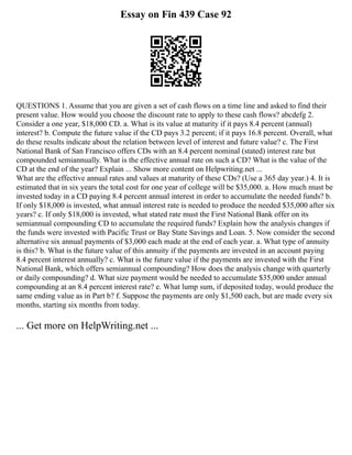 Essay on Fin 439 Case 92
QUESTIONS 1. Assume that you are given a set of cash flows on a time line and asked to find their
present value. How would you choose the discount rate to apply to these cash flows? abcdefg 2.
Consider a one year, $18,000 CD. a. What is its value at maturity if it pays 8.4 percent (annual)
interest? b. Compute the future value if the CD pays 3.2 percent; if it pays 16.8 percent. Overall, what
do these results indicate about the relation between level of interest and future value? c. The First
National Bank of San Francisco offers CDs with an 8.4 percent nominal (stated) interest rate but
compounded semiannually. What is the effective annual rate on such a CD? What is the value of the
CD at the end of the year? Explain ... Show more content on Helpwriting.net ...
What are the effective annual rates and values at maturity of these CDs? (Use a 365 day year.) 4. It is
estimated that in six years the total cost for one year of college will be $35,000. a. How much must be
invested today in a CD paying 8.4 percent annual interest in order to accumulate the needed funds? b.
If only $18,000 is invested, what annual interest rate is needed to produce the needed $35,000 after six
years? c. If only $18,000 is invested, what stated rate must the First National Bank offer on its
semiannual compounding CD to accumulate the required funds? Explain how the analysis changes if
the funds were invested with Pacific Trust or Bay State Savings and Loan. 5. Now consider the second
alternative six annual payments of $3,000 each made at the end of each year. a. What type of annuity
is this? b. What is the future value of this annuity if the payments are invested in an account paying
8.4 percent interest annually? c. What is the future value if the payments are invested with the First
National Bank, which offers semiannual compounding? How does the analysis change with quarterly
or daily compounding? d. What size payment would be needed to accumulate $35,000 under annual
compounding at an 8.4 percent interest rate? e. What lump sum, if deposited today, would produce the
same ending value as in Part b? f. Suppose the payments are only $1,500 each, but are made every six
months, starting six months from today.
... Get more on HelpWriting.net ...
 