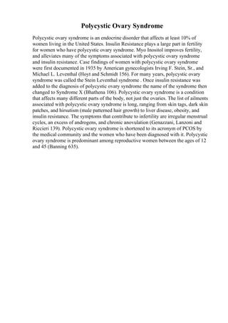 Polycystic Ovary Syndrome
Polycystic ovary syndrome is an endocrine disorder that affects at least 10% of
women living in the United States. Insulin Resistance plays a large part in fertility
for women who have polycystic ovary syndrome. Myo Inositol improves fertility,
and alleviates many of the symptoms associated with polycystic ovary syndrome
and insulin resistance. Case findings of women with polycystic ovary syndrome
were first documented in 1935 by American gynecologists Irving F. Stein, Sr., and
Michael L. Leventhal (Hoyt and Schmidt 156). For many years, polycystic ovary
syndrome was called the Stein Leventhal syndrome . Once insulin resistance was
added to the diagnosis of polycystic ovary syndrome the name of the syndrome then
changed to Syndrome X (Bhathena 106). Polycystic ovary syndrome is a condition
that affects many different parts of the body, not just the ovaries. The list of ailments
associated with polycystic ovary syndrome is long, ranging from skin tags, dark skin
patches, and hirsutism (male patterned hair growth) to liver disease, obesity, and
insulin resistance. The symptoms that contribute to infertility are irregular menstrual
cycles, an excess of androgens, and chronic anovulation (Genazzani, Lanzoni and
Riccieri 139). Polycystic ovary syndrome is shortened to its acronym of PCOS by
the medical community and the women who have been diagnosed with it. Polycystic
ovary syndrome is predominant among reproductive women between the ages of 12
and 45 (Banning 635).
 