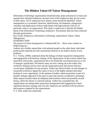 The Hidden Talent Of Talent Management
Information Technology organizations should develop, plans and process to track and
manage their talented employees, because most of the employees they are not aware
of their talent. All IT employees have talents which should be identified. Talent
management is a systematic attraction, identification, development, engagement
/retention and deployment of those individuals with high potential who are of
particular value to an organization. This study is endeavour to identify the hidden
talent of the Information Technology employees. The primary data has been collected
through questionaries .
Key words: Employees, Information Technology organizations Talent, Talent
Management.
INTRODUCTION
The process of talent management is indispensable for ... Show more content on
Helpwriting.net ...
Authors have further opined that, with talented people on the other hand, individual
professionals typically provide customized solutions to an endless stream of new
problems.
S. C. Verma, (2000), explained about the linkage of talent acquisition management
and engagement with business strategy of the organization. In this context author has
stated that, historically, organizations have not treated the recruitment process as one
of strategic significance, but latterly many are now waking up to the reality that,
world has changed; and no more can the organization pick and choose between
several great candidates for one position. Author has observed that, several changes in
connected world have tipped the scales in favor of the highly talented individual
looking of a new opportunity. In the opinion of author, talent acquisition is part of a
broader strategic approach in the quest to gain and sustain a competitive advantage.
Other aspects include talent development and retention which are primarily inward
facing, whilst the former is outward looking. Author has concluded that, the
organizations are taking talent acquisition management and engagement as their
significant business strategy and even the employees are satisfied with the policies
and measures adopted by the organizations.
S. V. Deb, author has stated that,
 