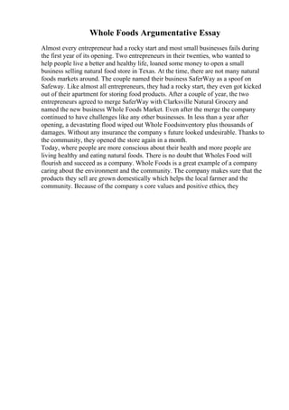 Whole Foods Argumentative Essay
Almost every entrepreneur had a rocky start and most small businesses fails during
the first year of its opening. Two entrepreneurs in their twenties, who wanted to
help people live a better and healthy life, loaned some money to open a small
business selling natural food store in Texas. At the time, there are not many natural
foods markets around. The couple named their business SaferWay as a spoof on
Safeway. Like almost all entrepreneurs, they had a rocky start, they even got kicked
out of their apartment for storing food products. After a couple of year, the two
entrepreneurs agreed to merge SaferWay with Clarksville Natural Grocery and
named the new business Whole Foods Market. Even after the merge the company
continued to have challenges like any other businesses. In less than a year after
opening, a devastating flood wiped out Whole Foodsinventory plus thousands of
damages. Without any insurance the company s future looked undesirable. Thanks to
the community, they opened the store again in a month.
Today, where people are more conscious about their health and more people are
living healthy and eating natural foods. There is no doubt that Wholes Food will
flourish and succeed as a company. Whole Foods is a great example of a company
caring about the environment and the community. The company makes sure that the
products they sell are grown domestically which helps the local farmer and the
community. Because of the company s core values and positive ethics, they
 