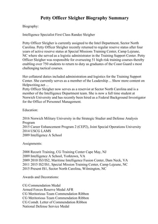 Petty Officer Sleigher Biography Summary
Biography:
Intelligence Specialist First Class Randee Sleigher
Petty Officer Sleigher is currently assigned to the Intel Department, Sector North
Carolina. Petty Officer Sleigher recently returned to regular reserve status after four
years of active reserve status at Special Missions Training Center, Camp Lejeune,
NC where she served as a logistic administrator in the Training Support Center. Petty
Officer Sleigher was responsible for overseeing 51 high risk training courses thereby
enabling over 750 students to return to duty as graduates of the Coast Guard s most
challenging tactical courses.
Her collateral duties included administration and logistics for the Training Support
Center. She currently serves as a member of the Leadership ... Show more content on
Helpwriting.net ...
Petty Officer Sleigher now serves as a reservist at Sector North Carolina and is a
member of the Intelligence Department team. She is now a full time student at
Norwich University and has recently been hired as a Federal Background Investigator
for the Office of Personnel Management.
Education:
2016 Norwich Military University in the Strategic Studier and Defense Analysis
Program
2015 Career Enhancement Program 2 (CEP2), Joint Special Operations University
2014 USCG LAMS
2009 Intelligence A School
Assignments:
2008 Recurit Training, CG Training Center Cape May, NJ
2009 Intelligence A School, Yorktown, VA
2009 2010 IS3/IS2, Maritime Intelligence Fusion Center, Dam Neck, VA
2011 2015 IS2/IS1, Special Mission Training Center, Camp Lejeune, NC
2015 Present IS1, Sector North Carolina, Wilmington, NC
Awards and Decorations:
CG Commendation Medal
Armed Forces Reserve Medal AFR
CG Meritorious Team Commendation Ribbon
CG Meritorious Team Commendation Ribbon
CG Comdt. Letter of Commendation Ribbon
National Defense Service Medal
 